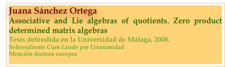 Juana Sánchez Ortega
Associative and Lie algebras of quotients. Zero product determined matrix algebras
Tesis defendida en la Universidad de Málaga, 2008.
Sobresaliente Cum Laude por Unanimidad
Mención doctora europea
