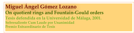 Miguel Ángel Gómez Lozano
On quotient rings and Fountain-Gould orders
Tesis defendida en la Universidad de Málaga, 2001.
Sobresaliente Cum Laude por Unanimidad
Premio Extraordinario de Tesis