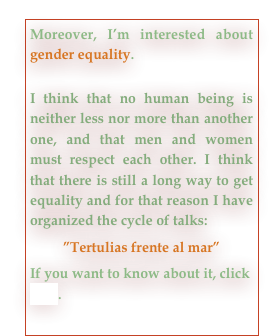Moreover, I’m interested about  gender equality. 

I think that no human being is neither less nor more than another one, and that men and women must respect each other. I think that there is still a long way to get equality and for that reason I have organized the cycle of talks:
”Tertulias frente al mar”
If you want to know about it, click here.