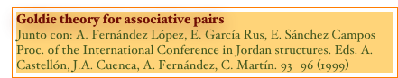 Goldie theory for associative pairs
Junto con: A. Fernández López, E. García Rus, E. Sánchez Campos
Proc. of the International Conference in Jordan structures. Eds. A. Castellón, J.A. Cuenca, A. Fernández, C. Martín. 93--96 (1999)
