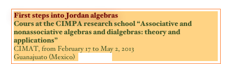 First steps into Jordan algebras
Cours at the CIMPA research school “Associative and nonassociative algebras and dialgebras: theory and applications”
CIMAT, from February 17 to May 2, 2013
Guanajuato (Mexico)  {NOTES}